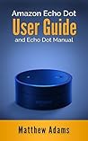 Amazon Echo Dot: The Amazon Echo Dot User Guide and Echo Dot Manual (Amazon Echo Dot Manual 2017) Amazon Echo Dot: The Amazon Echo Dot User Guide and Echo Dot Manual (Amazon Echo Dot Manual 2017)