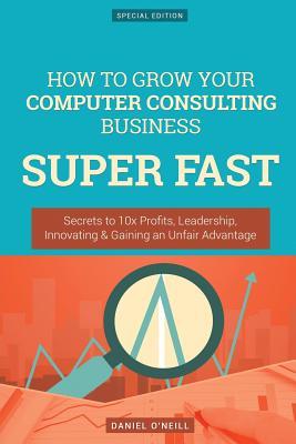 How to Grow Your Computer Consulting Business Super Fast: Secrets to 10x Profits, Leadership, Innovation & Gaining an Unfair Advantage