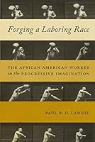 Forging a Laboring Race: The African American Worker in the Progressive Imagination (Culture, Labor, History Book 11)