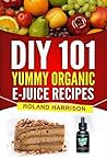 DIY 101 Yummy Organic e-Juice Recipes: 101 Delicious e Liquid, e Juice & Vape Juice Recipes You Can Make Today