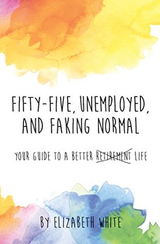 Fifty-five, Unemployed, and Faking Normal: Your Guide to a Better Retirement Life