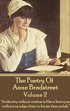 The Poetry Of Anne Bradstreet. Volume 2: "Authority without wisdom is like a heavy ax without an edge, fitter to bruise than polish."
