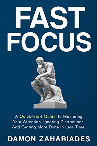 Fast Focus: A Quick-Start Guide To Mastering Your Attention, Ignoring Distractions, And Getting More Done In Less Time! (Improve Your Focus and Mental Discipline Book 1)