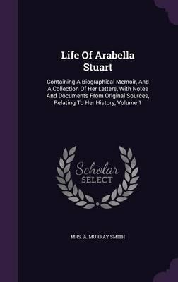 Life Of Arabella Stuart: Containing A Biographical Memoir, And A Collection Of Her Letters, With Notes And Documents From Original Sources, Relating To Her History, Volume 1