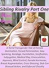 Sibling Rivalry 1, A Torrid Transgender Tale of Female Domination, Forced Feminization: Sexy Spanking, Bondage, Humiliation, Sissification, Subjugation, Medical Play, Emasculation, Hypnosis and MORE! Sibling Rivalry 1, A Torrid Transgender Tale of Female Domination, Forced Feminization: Sexy Spanking, Bondage, Humiliation, Sissification, Subjugation, Medical Play, Emasculation, Hypnosis and MORE!