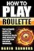 How to Play Roulette: The Ultimate Guide to Roulette Strategy, Rules and Roulette Systems for Greater Winnings