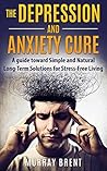 The Depression and Anxiety Cure: A Guide Toward Simple and Natural Long-term Solutions for Stress-free Living (Help, Overcome Depression, Mindfulness, Life)