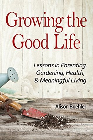 Growing the Good Life: Lessons in Parenting, Gardening, Health, and Meaningful Living (Kindle Edition)