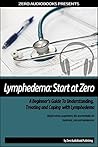 Lymphedema: Start at Zero: A Beginner’s Guide To Understanding, Treating and Coping with Lymphedema