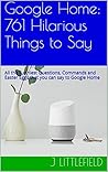 Google Home: 761 Hilarious Things to Say: All the Funniest Questions, Commands and Easter Eggs that you can say to Google Home. Your fun guide to all the ... quotes (Google Fun Books Series Book 1)