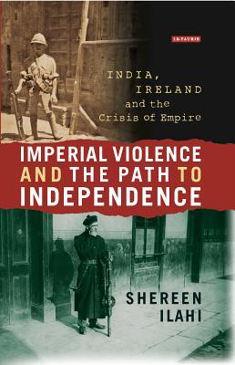 Imperial Violence and the Path to Independence: India, Ireland and the Crisis of Empire (International Library of Colonial History)