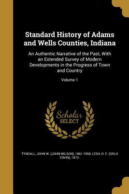Standard History of Adams and Wells Counties, Indiana: An Authentic Narrative of the Past, With an Extended Survey of Modern Developments in the Progress of Town and Country; Volume 1