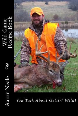 Aaron Neale's Wild Game Recipe's: Neale's Cookbook (Wild Game: From the Woods to Your Belly)