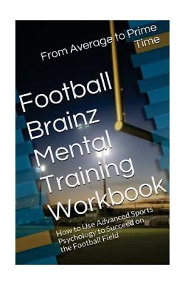 Football Brainz Mental Training Workbook: How to Use Advanced Sports Psychology to Succeed on the Football Field