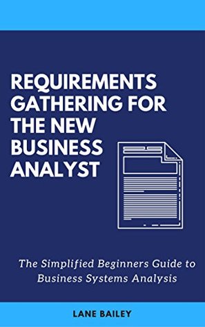 REQUIREMENTS GATHERING FOR THE NEW BUSINESS ANALYST: The Simplified Beginners Guide to Business Systems Analysis (New Business Analyst Toolkit Book 1)