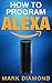 How to Program Alexa: A 2017 Field guide to Mastering Your Amazon Echo Dot and Your Alexa App