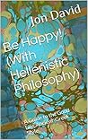 Be Happy! (With Hellenistic Philosophy): A Guide to the Good Life, Ancient-Greek Style Be Happy! (With Hellenistic Philosophy): A Guide to the Good Life, Ancient-Greek Style