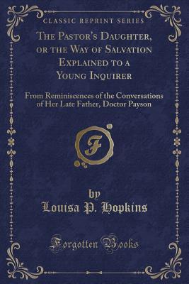 The Pastor's Daughter, or the Way of Salvation Explained to a Young Inquirer: From Reminiscences of the Conversations of Her Late Father, Doctor Payson (Classic Reprint)