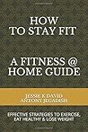 How To Stay Fit - A Fitness At Home Guide by Jessie K. David