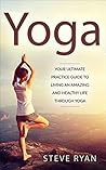Yoga: Your Ultimate Practice Guide To Living An Amazing And Healthy Life Through Yoga (Mindfulness, Yoga For Beginners, Yoga Basics, Anxiety Relief, Chakra, Chakra Yoga, Meditation Book 1)