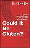 Could It Be Gluten?: A guide to understanding the facts about the gluten free diet. (Gluten Free Em Book 1) Could It Be Gluten?: A guide to understanding the facts about the gluten free diet. (Gluten Free Em Book 1)