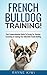 French Bulldog Training: Your Comprehensive Guide To Caring For, Raising, Grooming & Training Your Adorable French Bulldog