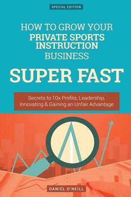 How to Grow Your Private Sports Instruction Business Super Fast: Secrets to 10x Profits, Leadership, Innovation & Gaining an Unfair Advantage