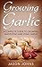 Growing Garlic - A Complete Guide To Growing, Harvesting and Using Garlic: Successfully Grow Your Own Garlic At Home (Inspiring Gardening Ideas Book 26)