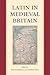 Latin in Medieval Britain (Proceedings of the British Academy: Themed volumes of essays in the humanities and social sciences, 206)