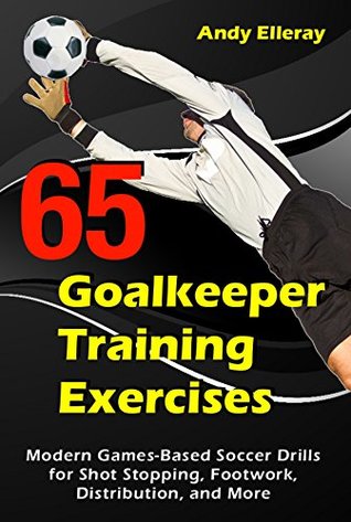 65 Goalkeeper Training Exercises: Modern Games-Based Soccer Drills for Shot Stopping, Footwork, Distribution, and More (Kindle Edition)