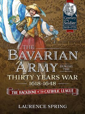 The Bavarian Army During the Thirty Years War, 1618-1648: The Backbone of the Catholic League (Century of the Soldier 1618-1721)