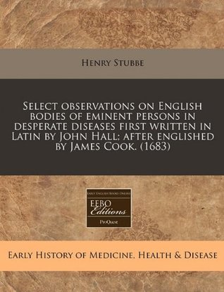 Select observations on English bodies of eminent persons in desperate diseases first written in Latin by John Hall; after englished by James Cook. (1683)