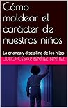 Cómo moldear el carácter de nuestros niños: La crianza y disciplina de los hijos (Consejería bíblica y familia nº 4) (Spanish Edition) Cómo moldear el carácter de nuestros niños: La crianza y disciplina de los hijos (Consejería bíblica y familia nº 4) (Spanish Edition)