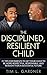 The Disciplined, Resilient Child: 21 Tips for Parents to Get your Child to be More Respectful, Responsible, and Resilient for a Successful Future
