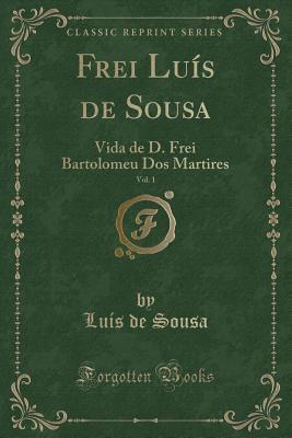 Frei Luís de Sousa, Vol. 1: Vida de D. Frei Bartolomeu Dos Martires (Classic Reprint) (Portuguese Edition)
