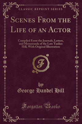 Scenes From the Life of an Actor: Compiled From the Journals, Letters, and Memoranda of the Late Yankee Hill, With Original Illustration (Classic Reprint)
