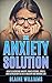 The Anxiety Solution: How To Overcome Anxiety, Panic Attacks, Stress, And Depression To Live A Healthy And Normal Life