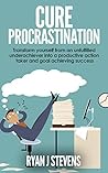 Cure Procrastination: Transform yourself from an unfulfilled underachiever into a productive action taker and goal achieving success