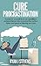 Cure Procrastination: Transform yourself from an unfulfilled underachiever into a productive action taker and goal achieving success