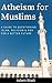 Atheism For Muslims: A Guide To Questioning Islam, Religion And God For A Better Future