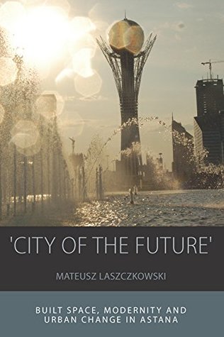 'City of the Future': Built Space, Modernity and Urban Change in Astana (Integration and Conflict Studies Book 14)