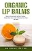 Organic Lip Balms: Natural Homemade Lip Balm Recipes -Simple And Easy Guide To Making Your Own Lip Balm