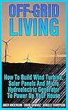 Off-Grid Living: How To Build Wind Turbine, Solar Panels And Micro Hydroelectric Generator To Power Up Your House: (Wind Power, Hydropower, Solar Energy, Power Generation)