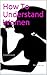 How To Understand Women: A complete guide... (A look into her mind.)