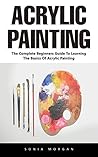 Acrylic Painting: The Complete Beginners Guide To Learning The Basics Of Acrylic Painting