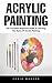 Acrylic Painting: The Complete Beginners Guide To Learning The Basics Of Acrylic Painting