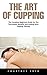 The Art of Cupping: The Complete Beginners Guide On The Techniques, Benefits And Healing With Cupping Therapy