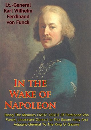 In The Wake Of Napoleon, Being The Memoirs (1807-1809) Of Ferdinand Von Funck,: Lieutenant-General In The Saxon Army And Adjutant-General To The King Of Saxony