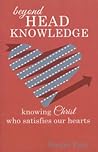 Beyond Head Knowledge: Knowing Christ Who Satisfies Our Hearts Beyond Head Knowledge: Knowing Christ Who Satisfies Our Hearts