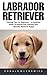 Labrador Retriever: Training Tips For Beginners - A Complete Guide To Raising And Training Your Labrador Retriever Puppy